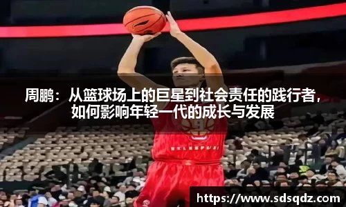 周鹏：从篮球场上的巨星到社会责任的践行者，如何影响年轻一代的成长与发展
